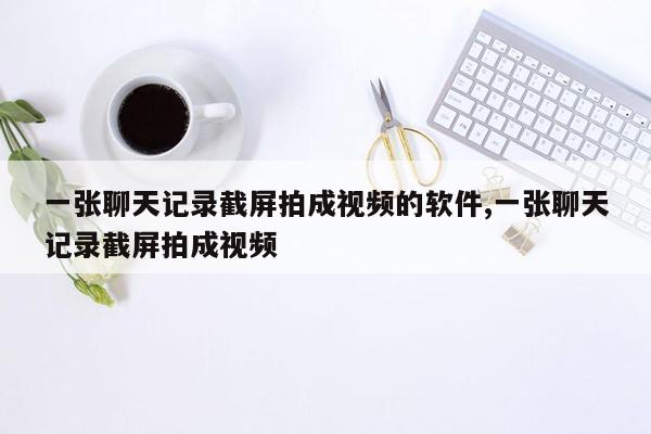 一张聊天记录截屏拍成视频的软件,一张聊天记录截屏拍成视频