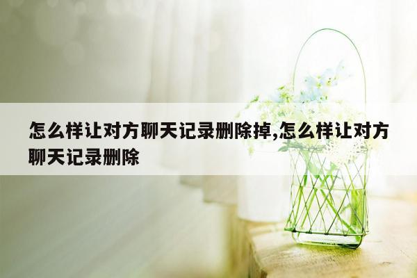 怎么样让对方聊天记录删除掉,怎么样让对方聊天记录删除