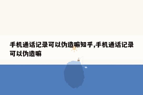 手机通话记录可以伪造嘛知乎,手机通话记录可以伪造嘛