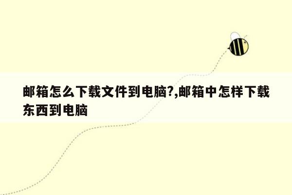 邮箱怎么下载文件到电脑?,邮箱中怎样下载东西到电脑