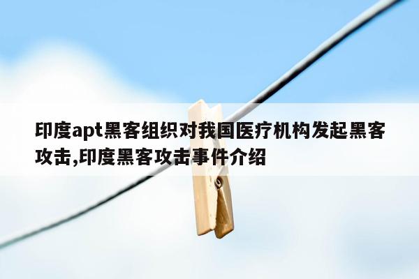 印度apt黑客组织对我国医疗机构发起黑客攻击,印度黑客攻击事件介绍