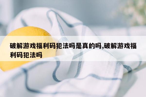 破解游戏福利码犯法吗是真的吗,破解游戏福利码犯法吗