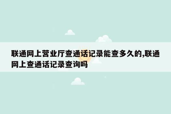 联通网上营业厅查通话记录能查多久的,联通网上查通话记录查询吗