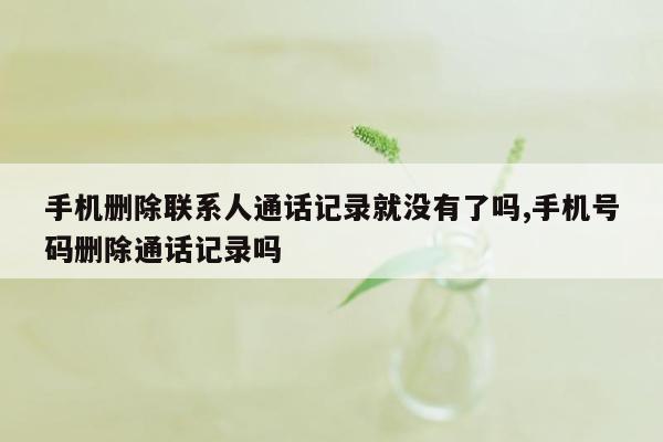 手机删除联系人通话记录就没有了吗,手机号码删除通话记录吗