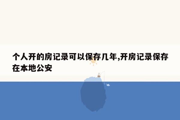 个人开的房记录可以保存几年,开房记录保存在本地公安