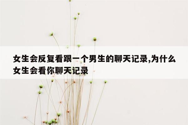 女生会反复看跟一个男生的聊天记录,为什么女生会看你聊天记录