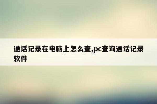 通话记录在电脑上怎么查,pc查询通话记录软件