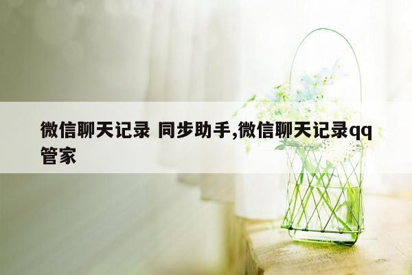 微信聊天记录 同步助手,微信聊天记录qq管家