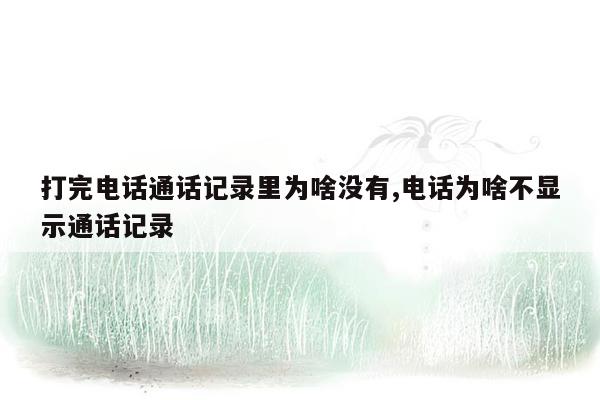 打完电话通话记录里为啥没有,电话为啥不显示通话记录