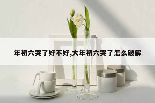 年初六哭了好不好,大年初六哭了怎么破解