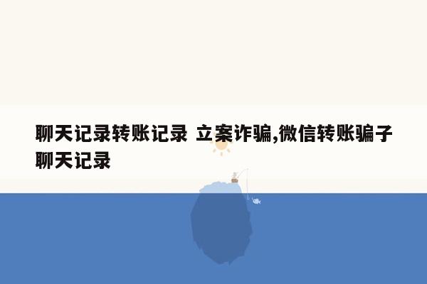 聊天记录转账记录 立案诈骗,微信转账骗子聊天记录