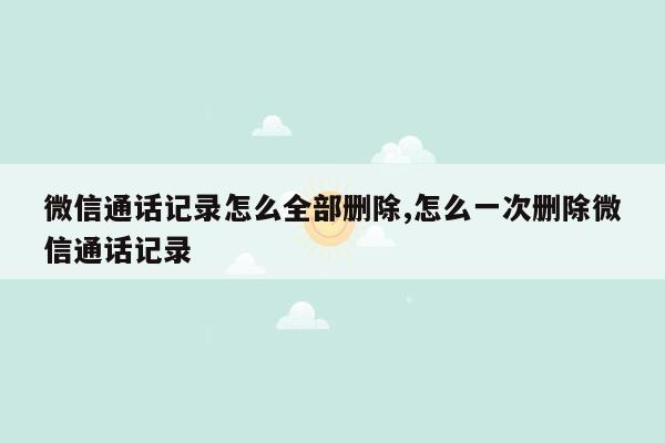 微信通话记录怎么全部删除,怎么一次删除微信通话记录