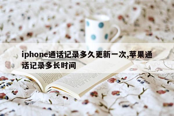 iphone通话记录多久更新一次,苹果通话记录多长时间