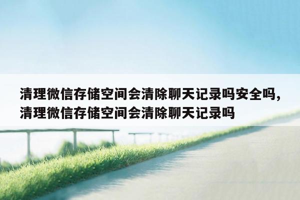 清理微信存储空间会清除聊天记录吗安全吗,清理微信存储空间会清除聊天记录吗