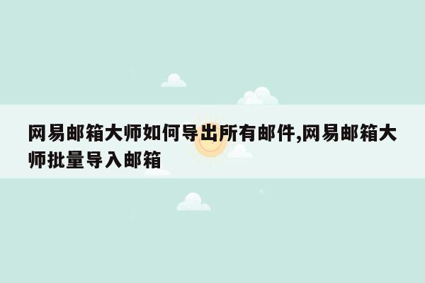 网易邮箱大师如何导出所有邮件,网易邮箱大师批量导入邮箱