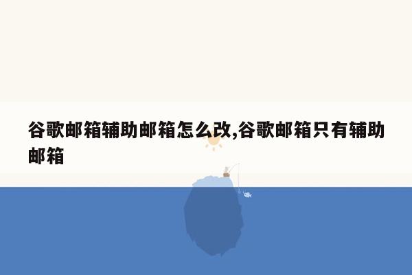 谷歌邮箱辅助邮箱怎么改,谷歌邮箱只有辅助邮箱