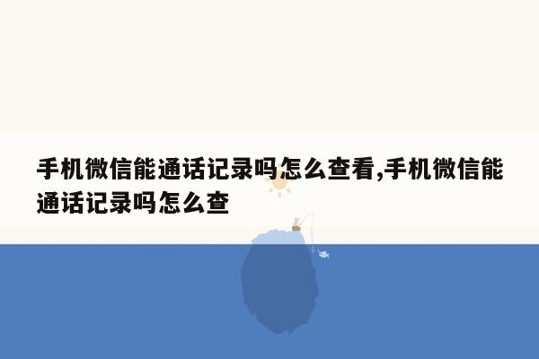 手机微信能通话记录吗怎么查看,手机微信能通话记录吗怎么查