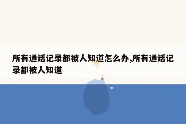 所有通话记录都被人知道怎么办,所有通话记录都被人知道