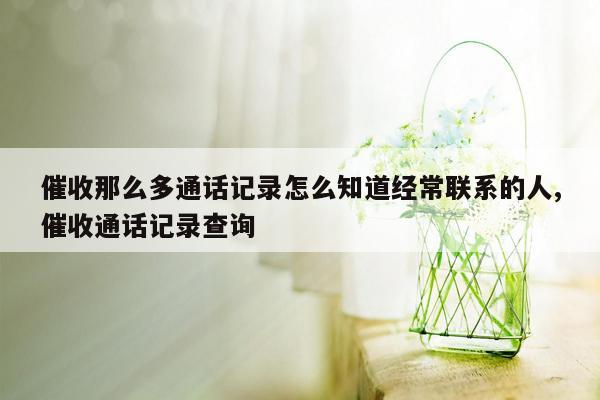 催收那么多通话记录怎么知道经常联系的人,催收通话记录查询