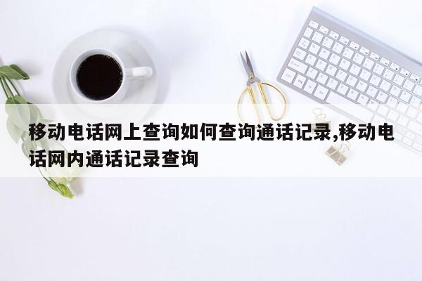 移动电话网上查询如何查询通话记录,移动电话网内通话记录查询