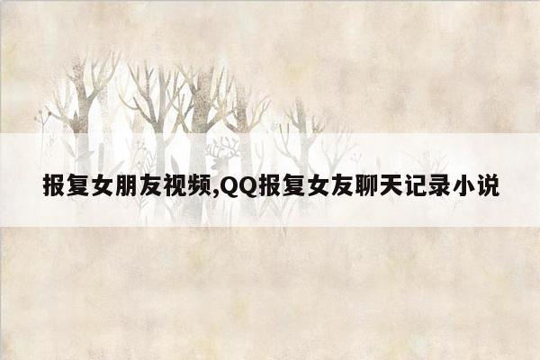 报复女朋友视频,QQ报复女友聊天记录小说