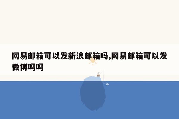 网易邮箱可以发新浪邮箱吗,网易邮箱可以发微博吗吗