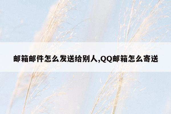 邮箱邮件怎么发送给别人,QQ邮箱怎么寄送