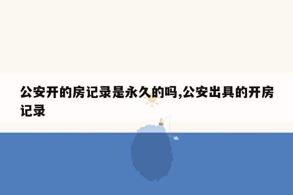 公安开的房记录是永久的吗,公安出具的开房记录