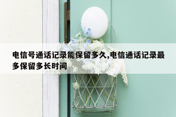 电信号通话记录能保留多久,电信通话记录最多保留多长时间