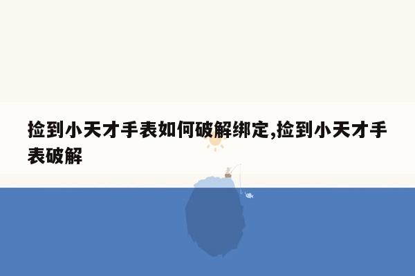 捡到小天才手表如何破解绑定,捡到小天才手表破解