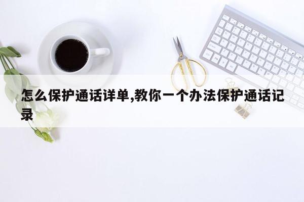 怎么保护通话详单,教你一个办法保护通话记录