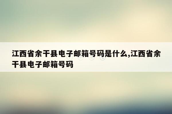 江西省余干县电子邮箱号码是什么,江西省余干县电子邮箱号码