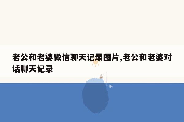 老公和老婆微信聊天记录图片,老公和老婆对话聊天记录