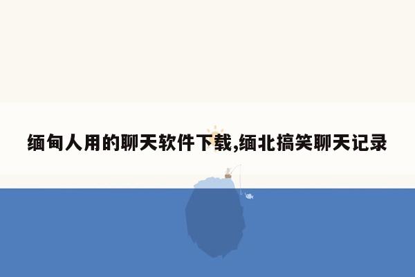 缅甸人用的聊天软件下载,缅北搞笑聊天记录