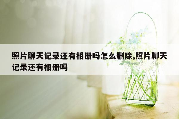 照片聊天记录还有相册吗怎么删除,照片聊天记录还有相册吗