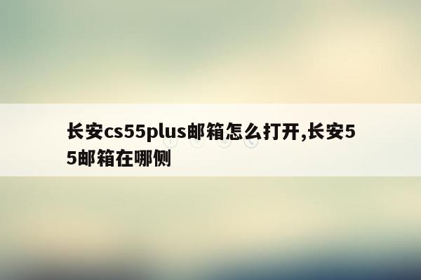 长安cs55plus邮箱怎么打开,长安55邮箱在哪侧