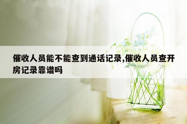 催收人员能不能查到通话记录,催收人员查开房记录靠谱吗