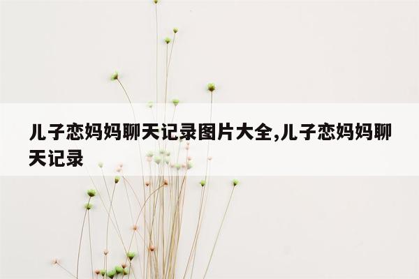 儿子恋妈妈聊天记录图片大全,儿子恋妈妈聊天记录