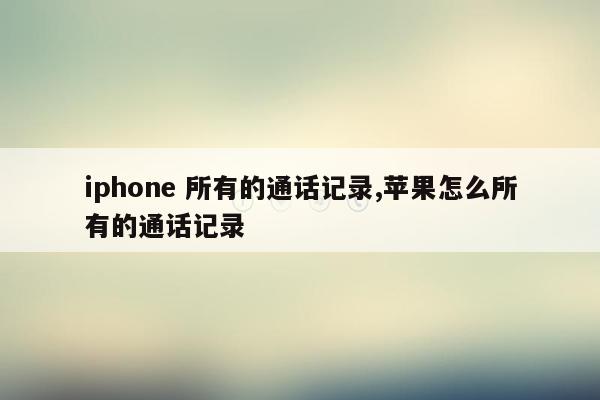 iphone 所有的通话记录,苹果怎么所有的通话记录