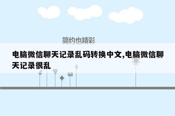 电脑微信聊天记录乱码转换中文,电脑微信聊天记录很乱