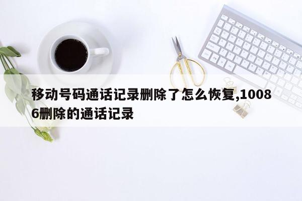 移动号码通话记录删除了怎么恢复,10086删除的通话记录