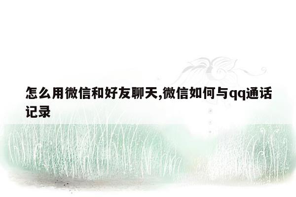 怎么用微信和好友聊天,微信如何与qq通话记录