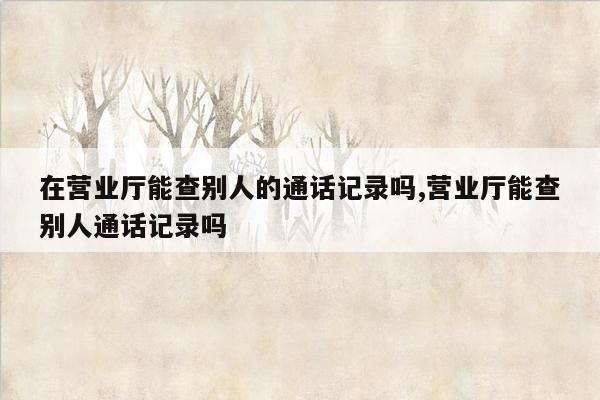 在营业厅能查别人的通话记录吗,营业厅能查别人通话记录吗