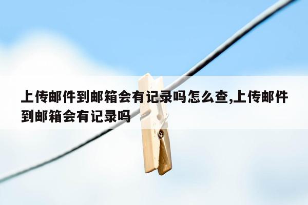 上传邮件到邮箱会有记录吗怎么查,上传邮件到邮箱会有记录吗