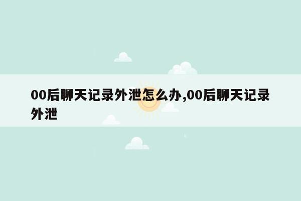 00后聊天记录外泄怎么办,00后聊天记录外泄