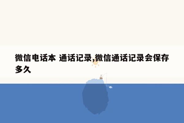 微信电话本 通话记录,微信通话记录会保存多久