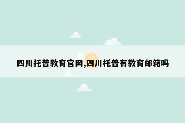 四川托普教育官网,四川托普有教育邮箱吗