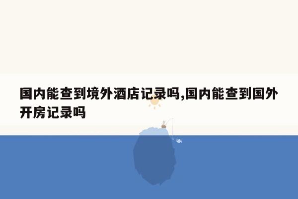 国内能查到境外酒店记录吗,国内能查到国外开房记录吗