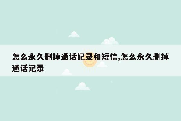 怎么永久删掉通话记录和短信,怎么永久删掉通话记录