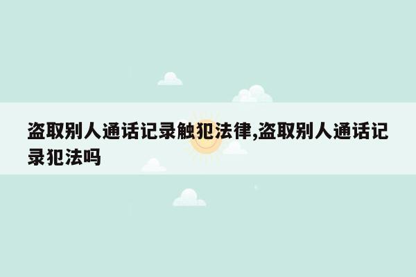 盗取别人通话记录触犯法律,盗取别人通话记录犯法吗